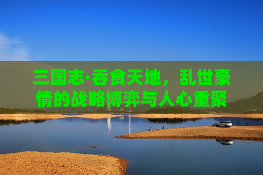 三国志·吞食天地，乱世豪情的战略博弈与人心重聚