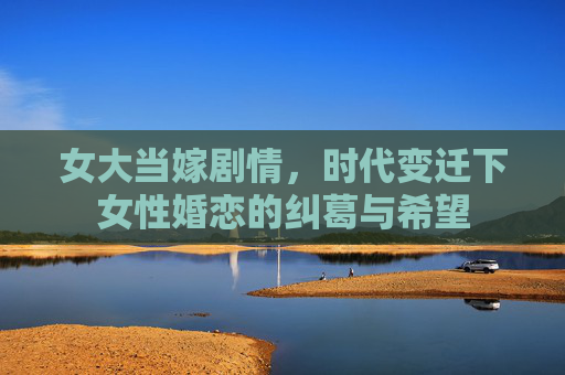 女大当嫁剧情,时代变迁下女性婚恋的纠葛与希望 女大当嫁剧情,时代变迁下女性婚恋的纠葛与希望