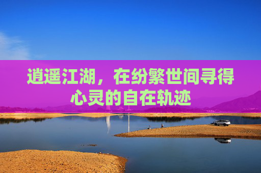 逍遥江湖,在纷繁世间寻得心灵的自在轨迹 逍遥江湖,在纷繁世间寻得心灵的自在轨迹