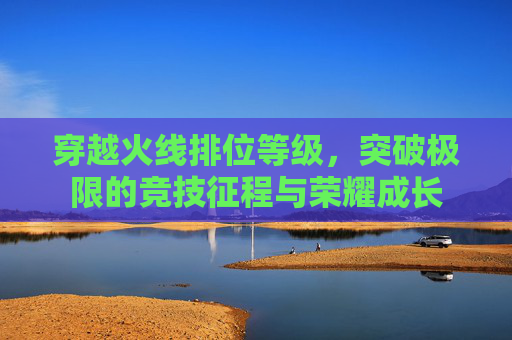 穿越火线排位等级,突破极限的竞技征程与荣耀成长 穿越火线排位等级,突破极限的竞技征程与荣耀成长