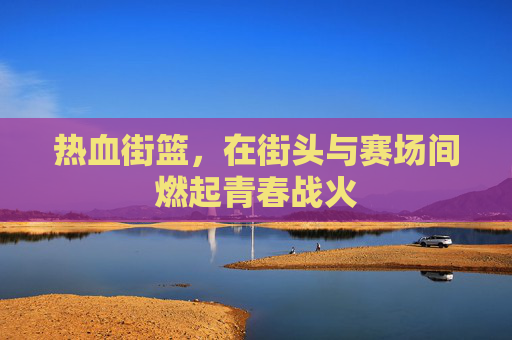 热血街篮,在街头与赛场间燃起青春战火 热血街篮,在街头与赛场间燃起青春战火