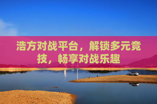 浩方对战平台,解锁多元竞技,畅享对战乐趣 浩方对战平台,解锁多元竞技,畅享对战乐趣