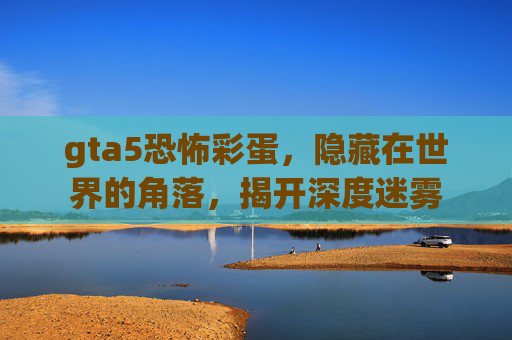 gta5恐怖彩蛋,隐藏在世界的角落,揭开深度迷雾 gta5恐怖彩蛋,隐藏在世界的角落,揭开深度迷雾