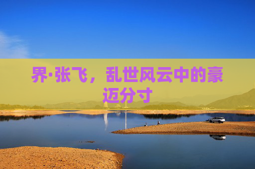界·张飞，乱世风云中的豪迈分寸
