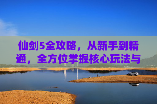 仙剑5全攻略,从新手到精通,全方位掌握核心玩法与秘籍 仙剑5全攻略,从新手到精通,全方位掌握核心玩法与秘籍