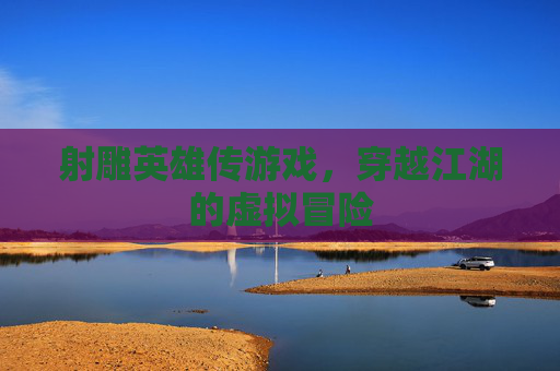 射雕英雄传游戏,穿越江湖的虚拟冒险 射雕英雄传游戏,穿越江湖的虚拟冒险