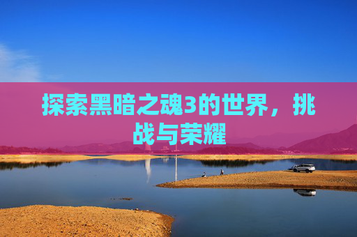 探索黑暗之魂3的世界,挑战与荣耀 探索黑暗之魂3的世界,挑战与荣耀