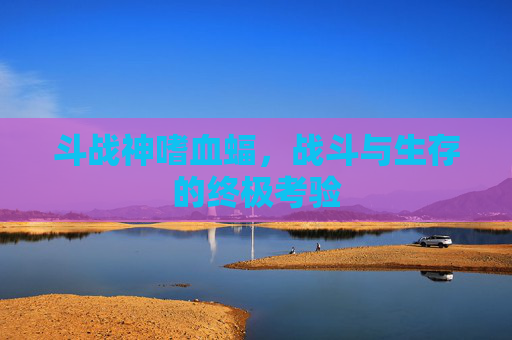 斗战神嗜血蝠,战斗与生存的终极考验 斗战神嗜血蝠,战斗与生存的终极考验