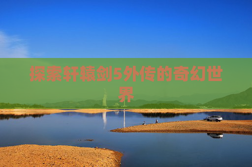 探索轩辕剑5外传的奇幻世界 探索轩辕剑5外传的奇幻世界
