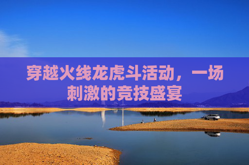 穿越火线龙虎斗活动,一场刺激的竞技盛宴 穿越火线龙虎斗活动,一场刺激的竞技盛宴