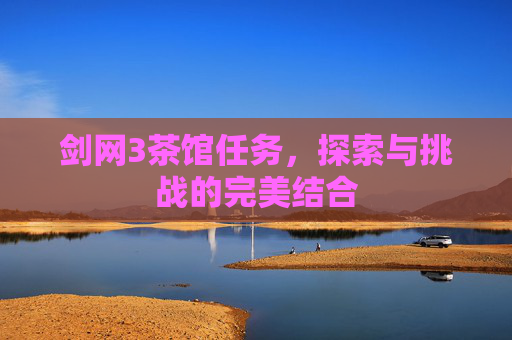 剑网3茶馆任务,探索与挑战的完美结合 剑网3茶馆任务,探索与挑战的完美结合