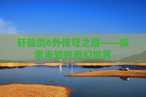 轩辕剑6外传穹之扉——探索未知的奇幻世界 轩辕剑6外传穹之扉——探索未知的奇幻世界