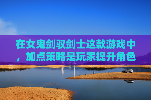 在女鬼剑驭剑士这款游戏中，加点策略是玩家提升角色实力的关键。本文将详细介绍如何为女鬼剑驭剑士进行有效的加点，帮助玩家在游戏中取得更好的成绩