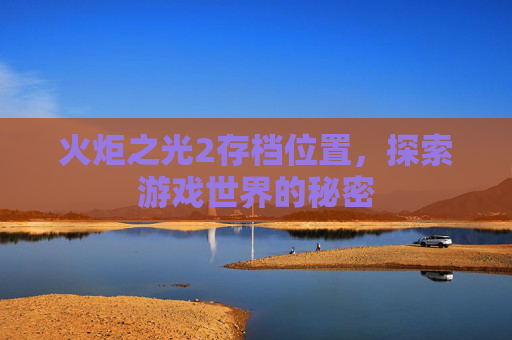 火炬之光2存档位置,探索游戏世界的秘密 火炬之光2存档位置,探索游戏世界的秘密