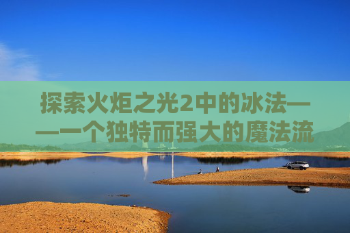 探索火炬之光2中的冰法——一个独特而强大的魔法流派 探索火炬之光2中的冰法——一个独特而强大的魔法流派