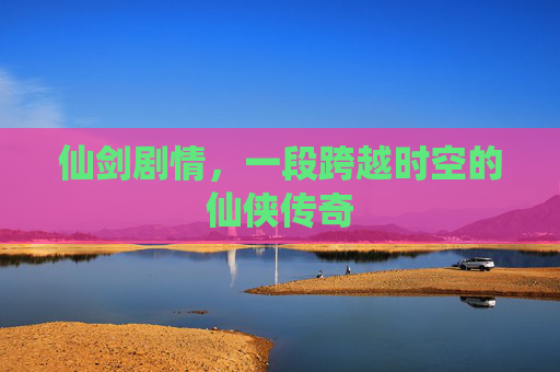 仙剑剧情,一段跨越时空的仙侠传奇 仙剑剧情,一段跨越时空的仙侠传奇