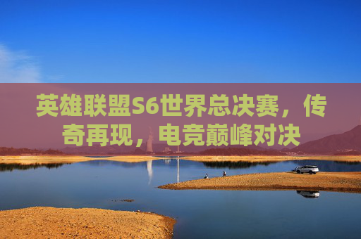 英雄联盟S6世界总决赛,传奇再现,电竞巅峰对决 英雄联盟S6世界总决赛,传奇再现,电竞巅峰对决