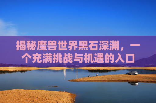 揭秘魔兽世界黑石深渊，一个充满挑战与机遇的入口