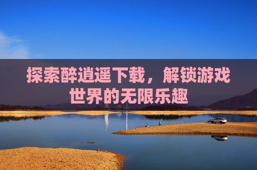 探索醉逍遥下载,解锁游戏世界的无限乐趣 探索醉逍遥下载,解锁游戏世界的无限乐趣