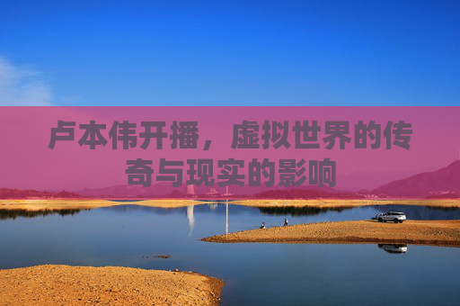 卢本伟开播，虚拟世界的传奇与现实的影响
