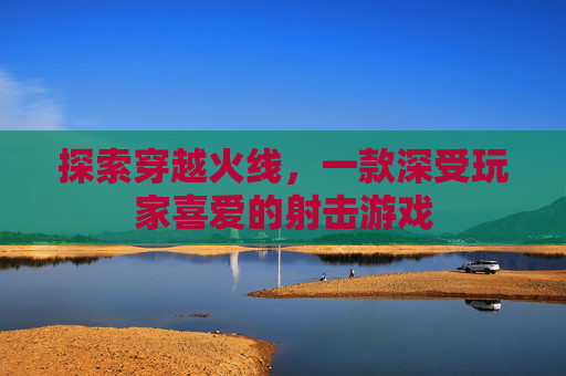 探索穿越火线，一款深受玩家喜爱的射击游戏