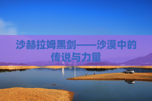 沙赫拉姆黑剑——沙漠中的传说与力量 沙赫拉姆黑剑——沙漠中的传说与力量