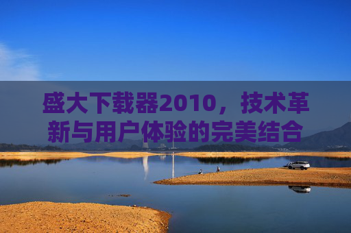 盛大下载器2010，技术革新与用户体验的完美结合