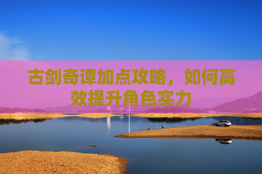 古剑奇谭加点攻略,如何高效提升角色实力 古剑奇谭加点攻略,如何高效提升角色实力