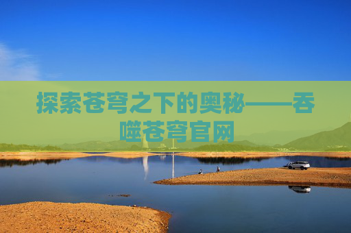 探索苍穹之下的奥秘——吞噬苍穹官网 探索苍穹之下的奥秘——吞噬苍穹官网
