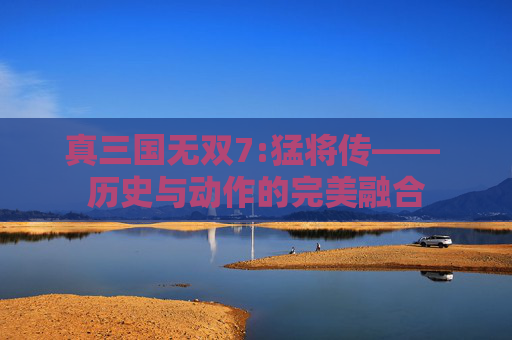 真三国无双7:猛将传—— 历史与动作的完美融合 真三国无双7:猛将传—— 历史与动作的完美融合
