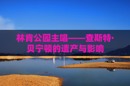 林肯公园主唱——查斯特·贝宁顿的遗产与影响