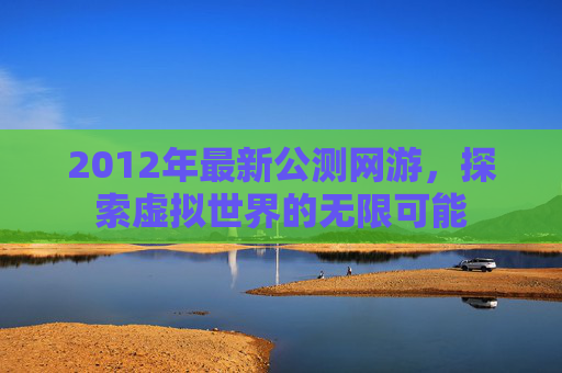 2012年最新公测网游，探索虚拟世界的无限可能