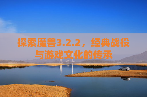 探索魔兽3.2.2,经典战役与游戏文化的传承 探索魔兽3.2.2,经典战役与游戏文化的传承