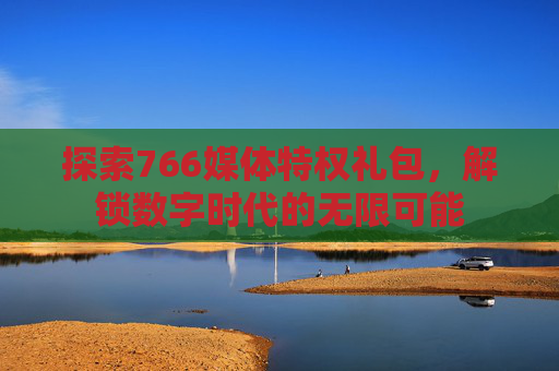 探索766媒体特权礼包,解锁数字时代的无限可能 探索766媒体特权礼包,解锁数字时代的无限可能