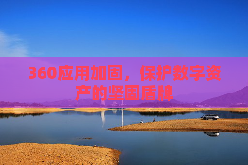 360应用加固,保护数字资产的坚固盾牌 360应用加固,保护数字资产的坚固盾牌