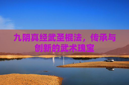 九阴真经武圣棍法,传承与创新的武术瑰宝 九阴真经武圣棍法,传承与创新的武术瑰宝