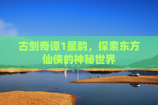 古剑奇谭1星韵,探索东方仙侠的神秘世界 古剑奇谭1星韵,探索东方仙侠的神秘世界