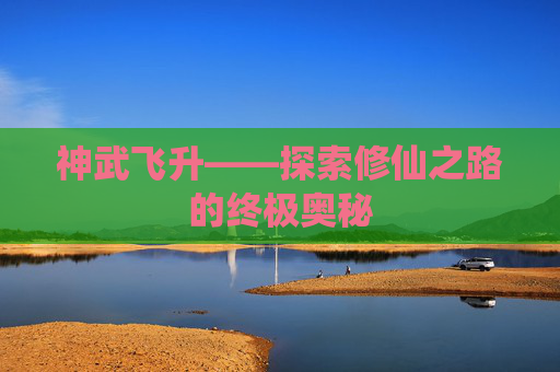 神武飞升——探索修仙之路的终极奥秘 神武飞升——探索修仙之路的终极奥秘