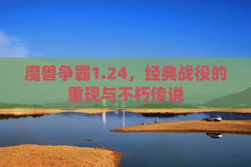 魔兽争霸1.24,经典战役的重现与不朽传说 魔兽争霸1.24,经典战役的重现与不朽传说