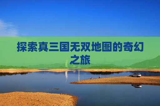探索真三国无双地图的奇幻之旅 探索真三国无双地图的奇幻之旅