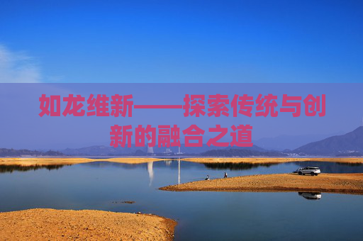 如龙维新——探索传统与创新的融合之道 如龙维新——探索传统与创新的融合之道