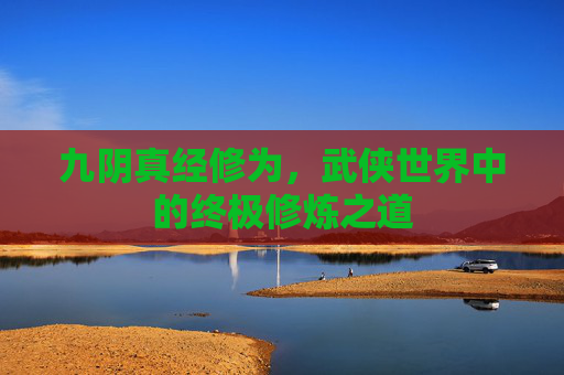 九阴真经修为,武侠世界中的终极修炼之道 九阴真经修为,武侠世界中的终极修炼之道