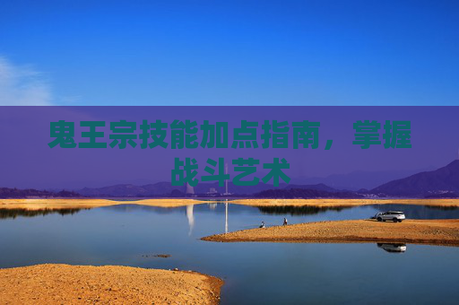 鬼王宗技能加点指南,掌握战斗艺术 鬼王宗技能加点指南,掌握战斗艺术