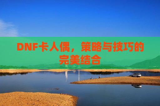 DNF卡人偶,策略与技巧的完美结合 DNF卡人偶,策略与技巧的完美结合