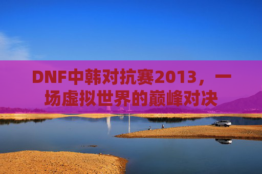 DNF中韩对抗赛2013,一场虚拟世界的巅峰对决 DNF中韩对抗赛2013,一场虚拟世界的巅峰对决