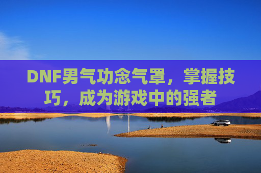 DNF男气功念气罩,掌握技巧,成为游戏中的强者 DNF男气功念气罩,掌握技巧,成为游戏中的强者