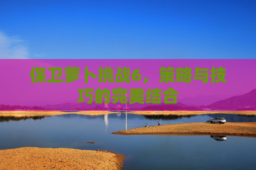保卫萝卜挑战6,策略与技巧的完美结合 保卫萝卜挑战6,策略与技巧的完美结合