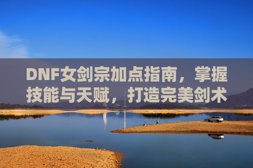 DNF女剑宗加点指南，掌握技能与天赋，打造完美剑术师