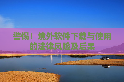 警惕!境外软件下载与使用的法律风险及后果 警惕!境外软件下载与使用的法律风险及后果