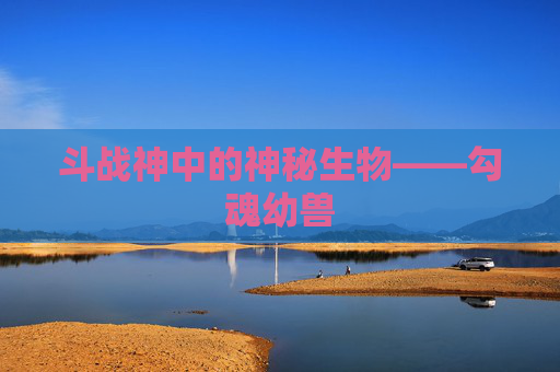 斗战神中的神秘生物——勾魂幼兽